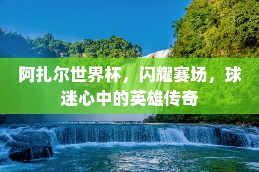 阿扎尔世界杯，闪耀赛场，球迷心中的英雄传奇